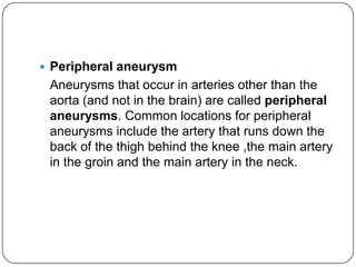  Peripheral aneurysm
 Aneurysms that occur in arteries other than the
 aorta (and not in the brain) are called peripheral
 aneurysms. Common locations for peripheral
 aneurysms include the artery that runs down the
 back of the thigh behind the knee ,the main artery
 in the groin and the main artery in the neck.
 