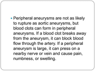  Peripheral aneurysms are not as likely
 to rupture as aortic aneurysms, but
 blood clots can form in peripheral
 aneurysms. If a blood clot breaks away
 from the aneurysm, it can block blood
 flow through the artery. If a peripheral
 aneurysm is large, it can press on a
 nearby nerve or vein and cause pain,
 numbness, or swelling.
 