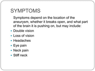 SYMPTOMS
    Symptoms depend on the location of the
    aneurysm, whether it breaks open, and what part
    of the brain it is pushing on, but may include:
   Double vision
   Loss of vision
   Headaches
   Eye pain
   Neck pain
   Stiff neck
 