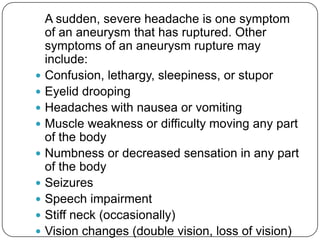 A sudden, severe headache is one symptom
    of an aneurysm that has ruptured. Other
    symptoms of an aneurysm rupture may
    include:
   Confusion, lethargy, sleepiness, or stupor
   Eyelid drooping
   Headaches with nausea or vomiting
   Muscle weakness or difficulty moving any part
    of the body
   Numbness or decreased sensation in any part
    of the body
   Seizures
   Speech impairment
   Stiff neck (occasionally)
   Vision changes (double vision, loss of vision)
 