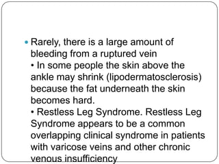  Rarely, there is a large amount of
 bleeding from a ruptured vein
 • In some people the skin above the
 ankle may shrink (lipodermatosclerosis)
 because the fat underneath the skin
 becomes hard.
 • Restless Leg Syndrome. Restless Leg
 Syndrome appears to be a common
 overlapping clinical syndrome in patients
 with varicose veins and other chronic
 venous insufficiency
 