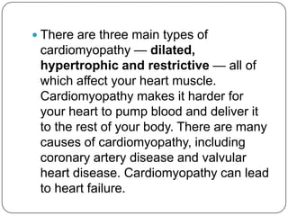  There are three main types of
 cardiomyopathy — dilated,
 hypertrophic and restrictive — all of
 which affect your heart muscle.
 Cardiomyopathy makes it harder for
 your heart to pump blood and deliver it
 to the rest of your body. There are many
 causes of cardiomyopathy, including
 coronary artery disease and valvular
 heart disease. Cardiomyopathy can lead
 to heart failure.
 