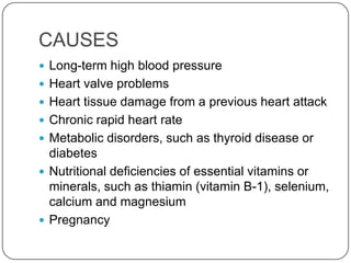 CAUSES
 Long-term high blood pressure
 Heart valve problems
 Heart tissue damage from a previous heart attack
 Chronic rapid heart rate
 Metabolic disorders, such as thyroid disease or
  diabetes
 Nutritional deficiencies of essential vitamins or
  minerals, such as thiamin (vitamin B-1), selenium,
  calcium and magnesium
 Pregnancy
 