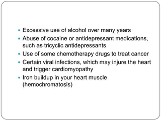  Excessive use of alcohol over many years
 Abuse of cocaine or antidepressant medications,
  such as tricyclic antidepressants
 Use of some chemotherapy drugs to treat cancer
 Certain viral infections, which may injure the heart
  and trigger cardiomyopathy
 Iron buildup in your heart muscle
  (hemochromatosis)
 