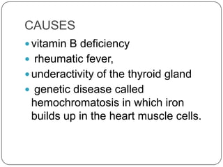 CAUSES
 vitamin B deficiency
 rheumatic fever,
 underactivity of the thyroid gland
 genetic disease called
 hemochromatosis in which iron
 builds up in the heart muscle cells.
 