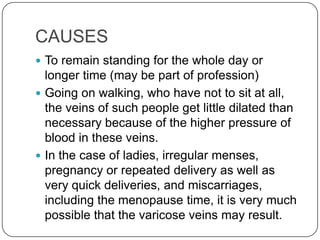 CAUSES
 To remain standing for the whole day or
  longer time (may be part of profession)
 Going on walking, who have not to sit at all,
  the veins of such people get little dilated than
  necessary because of the higher pressure of
  blood in these veins.
 In the case of ladies, irregular menses,
  pregnancy or repeated delivery as well as
  very quick deliveries, and miscarriages,
  including the menopause time, it is very much
  possible that the varicose veins may result.
 