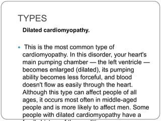 TYPES
    Dilated cardiomyopathy.

    This is the most common type of
    cardiomyopathy. In this disorder, your heart's
    main pumping chamber — the left ventricle —
    becomes enlarged (dilated), its pumping
    ability becomes less forceful, and blood
    doesn't flow as easily through the heart.
    Although this type can affect people of all
    ages, it occurs most often in middle-aged
    people and is more likely to affect men. Some
    people with dilated cardiomyopathy have a
 
