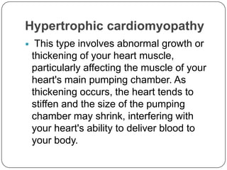 Hypertrophic cardiomyopathy
    This type involves abnormal growth or
    thickening of your heart muscle,
    particularly affecting the muscle of your
    heart's main pumping chamber. As
    thickening occurs, the heart tends to
    stiffen and the size of the pumping
    chamber may shrink, interfering with
    your heart's ability to deliver blood to
    your body.
 