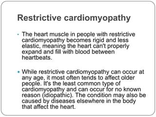 Restrictive cardiomyopathy
• The heart muscle in people with restrictive
 cardiomyopathy becomes rigid and less
 elastic, meaning the heart can't properly
 expand and fill with blood between
 heartbeats.

 While restrictive cardiomyopathy can occur at
 any age, it most often tends to affect older
 people. It's the least common type of
 cardiomyopathy and can occur for no known
 reason (idiopathic). The condition may also be
 caused by diseases elsewhere in the body
 that affect the heart.
 