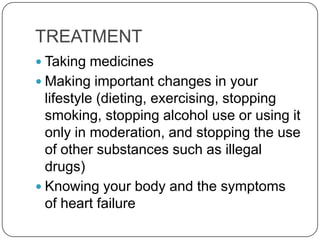 TREATMENT
 Taking medicines
 Making important changes in your
  lifestyle (dieting, exercising, stopping
  smoking, stopping alcohol use or using it
  only in moderation, and stopping the use
  of other substances such as illegal
  drugs)
 Knowing your body and the symptoms
  of heart failure
 