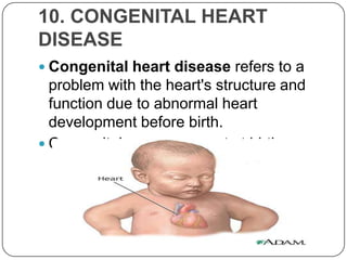 10. CONGENITAL HEART
DISEASE
 Congenital heart disease refers to a
  problem with the heart's structure and
  function due to abnormal heart
  development before birth.
 Congenital means present at birth.
 