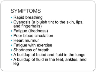 SYMPTOMS
 Rapid breathing
 Cyanosis (a bluish tint to the skin, lips,
  and fingernails)
 Fatigue (tiredness)
 Poor blood circulation
 Heart murmur
 Fatigue with exercise
 Shortness of breath
 A buildup of blood and fluid in the lungs
 A buildup of fluid in the feet, ankles, and
  leg
 