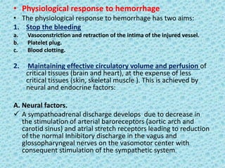 • Physiological response to hemorrhage
• The physiological response to hemorrhage has two aims:
1. Stop the bleeding
a. Vasoconstriction and retraction of the intima of the injured vessel.
b. Platelet plug.
c. Blood clotting.
2. Maintaining effective circulatory volume and perfusion of
critical tissues (brain and heart), at the expense of less
critical tissues (skin, skeletal muscle ). This is achieved by
neural and endocrine factors:
A. Neural factors.
 A sympathoadrenal discharge develops due to decrease in
the stimulation of arterial baroreceptors (aortic arch and
carotid sinus) and atrial stretch receptors leading to reduction
of the normal Inhibitory discharge in the vagus and
glossopharyngeal nerves on the vasomotor center with
consequent stimulation of the sympathetic system.
 