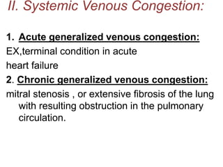 II. Systemic Venous Congestion:
1. Acute generalized venous congestion:
EX,terminal condition in acute
heart failure
2. Chronic generalized venous congestion:
mitral stenosis , or extensive fibrosis of the lung
with resulting obstruction in the pulmonary
circulation.
 