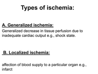 Types of ischemia:
A. Generalized ischemia:
Generalized decrease in tissue perfusion due to
inadequate cardiac output e.g., shock state.
B. Localized ischemia:
affection of blood supply to a particular organ e.g.,
infarct
 