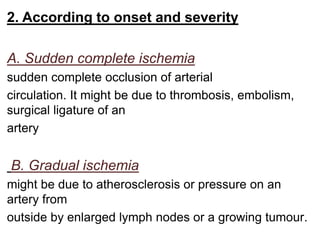 2. According to onset and severity
A. Sudden complete ischemia
sudden complete occlusion of arterial
circulation. It might be due to thrombosis, embolism,
surgical ligature of an
artery
B. Gradual ischemia
might be due to atherosclerosis or pressure on an
artery from
outside by enlarged lymph nodes or a growing tumour.
 