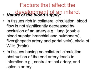 Factors that affect the
development of an infarct
• Nature of the blood supply:
• In tissues rich in collateral circulation, blood
flow is not significantly decreased by
occlusion of an artery e.g., lung (double
blood supply: branchial and pulmonary),
fiver)(hepatic artery and portal vein), circle of
Wills (brain).
• In tissues having no collateral circulation,
obstruction of the end artery leads to
infarction e.g., central retinal artery, and
splenic artery.
 