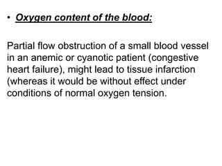• Oxygen content of the blood:
Partial flow obstruction of a small blood vessel
in an anemic or cyanotic patient (congestive
heart failure), might lead to tissue infarction
(whereas it would be without effect under
conditions of normal oxygen tension.
 