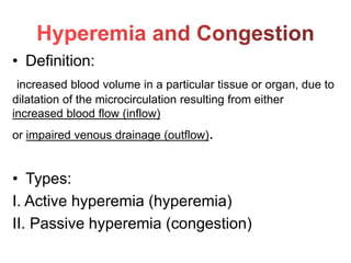 • Definition:
increased blood volume in a particular tissue or organ, due to
dilatation of the microcirculation resulting from either
increased blood flow (inflow)
or impaired venous drainage (outflow).
• Types:
I. Active hyperemia (hyperemia)
II. Passive hyperemia (congestion)
 