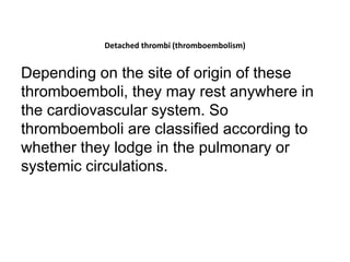 Detached thrombi (thromboembolism)
Depending on the site of origin of these
thromboemboli, they may rest anywhere in
the cardiovascular system. So
thromboemboli are classified according to
whether they lodge in the pulmonary or
systemic circulations.
 