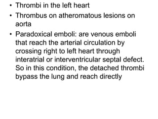 • Thrombi in the left heart
• Thrombus on atheromatous lesions on
aorta
• Paradoxical emboli: are venous emboli
that reach the arterial circulation by
crossing right to left heart through
interatrial or interventricular septal defect.
So in this condition, the detached thrombi
bypass the lung and reach directly
 