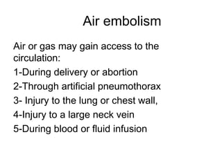 Air embolism
Air or gas may gain access to the
circulation:
1-During delivery or abortion
2-Through artificial pneumothorax
3- Injury to the lung or chest wall,
4-Injury to a large neck vein
5-During blood or fluid infusion
 