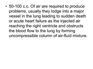 • 50-100 c.c. Of air are required to produce
problems, usually they lodge into a major
vessel in the lung leading to sudden death
or acute heart failure as the injected air
reaching the right ventricle and obstructs
the blood flow to the lung by forming
uncompressible column of air-fluid mixture.
 