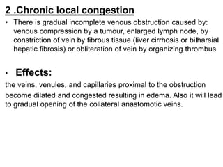 2 .Chronic local congestion
• There is gradual incomplete venous obstruction caused by:
venous compression by a tumour, enlarged lymph node, by
constriction of vein by fibrous tissue (liver cirrhosis or bilharsial
hepatic fibrosis) or obliteration of vein by organizing thrombus
• Effects:
the veins, venules, and capillaries proximal to the obstruction
become dilated and congested resulting in edema. Also it will lead
to gradual opening of the collateral anastomotic veins.
 