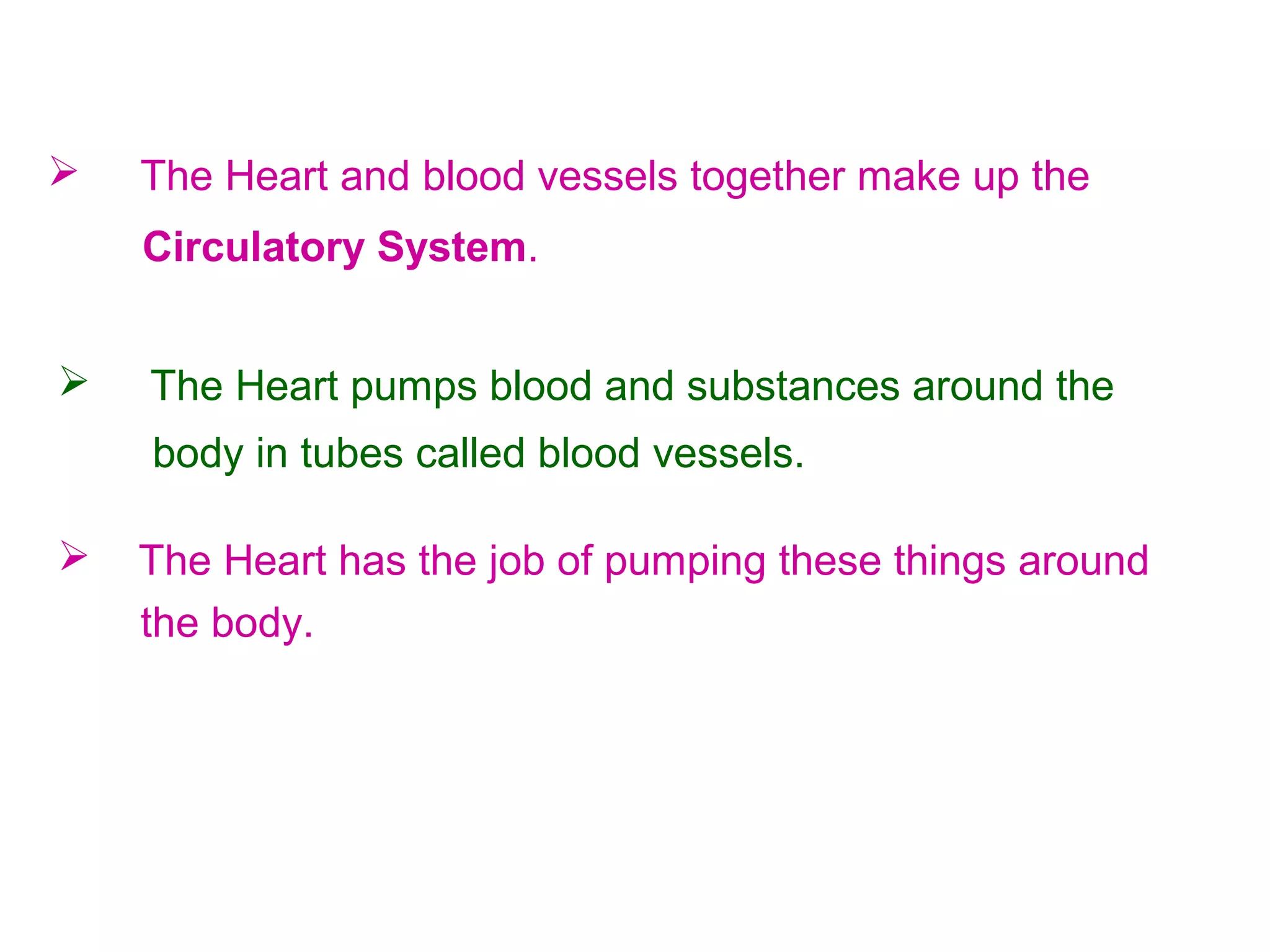  The Heart pumps blood and substances around the
body in tubes called blood vessels.
 The Heart has the job of pumping these things around
the body.
 The Heart and blood vessels together make up the
Circulatory System.
 