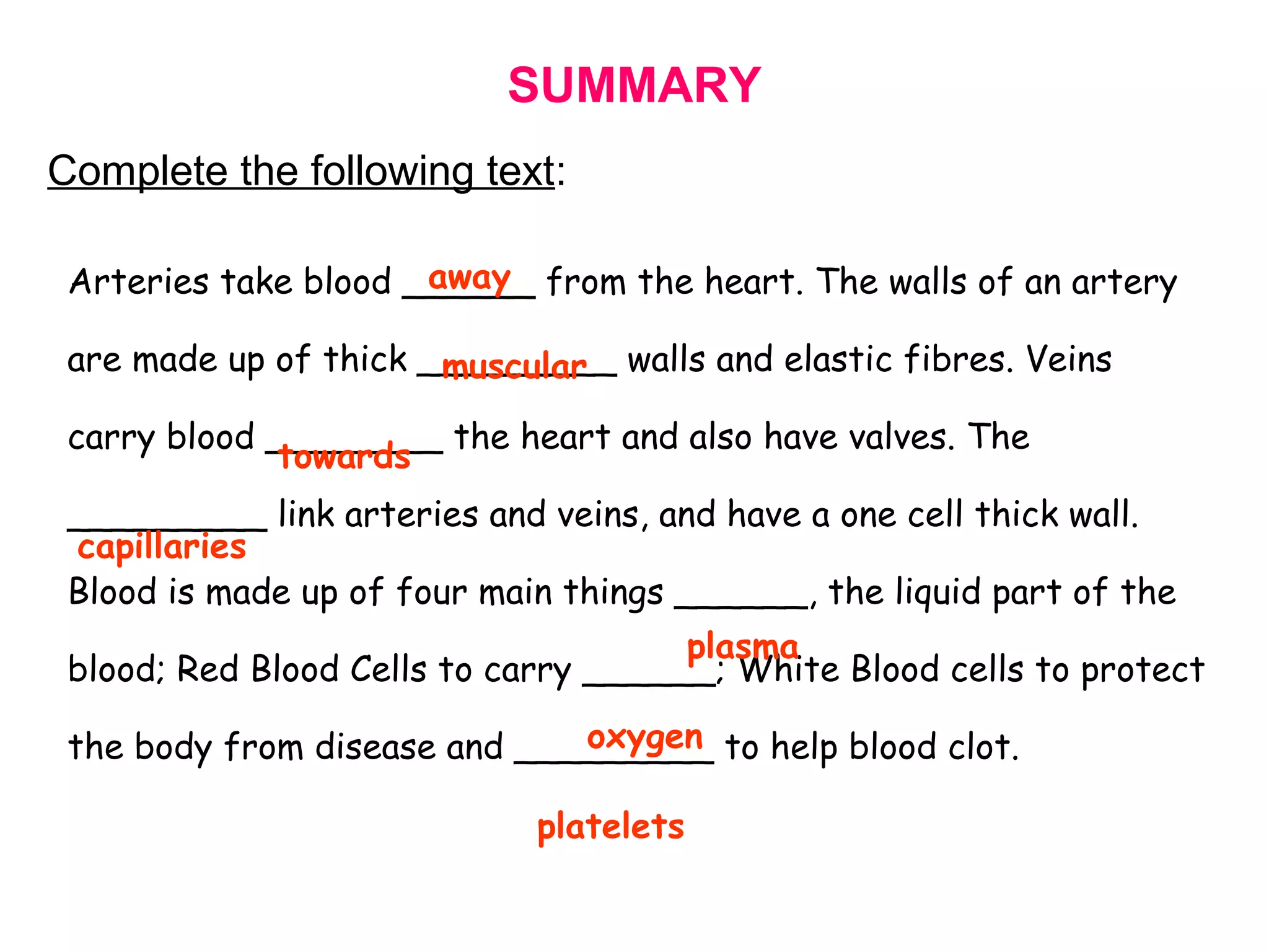SUMMARY
Complete the following text:
Arteries take blood ______ from the heart. The walls of an artery
are made up of thick _________ walls and elastic fibres. Veins
carry blood ________ the heart and also have valves. The
_________ link arteries and veins, and have a one cell thick wall.
Blood is made up of four main things ______, the liquid part of the
blood; Red Blood Cells to carry ______; White Blood cells to protect
the body from disease and _________ to help blood clot.
away
platelets
towards
capillaries
plasma
oxygen
muscular
 