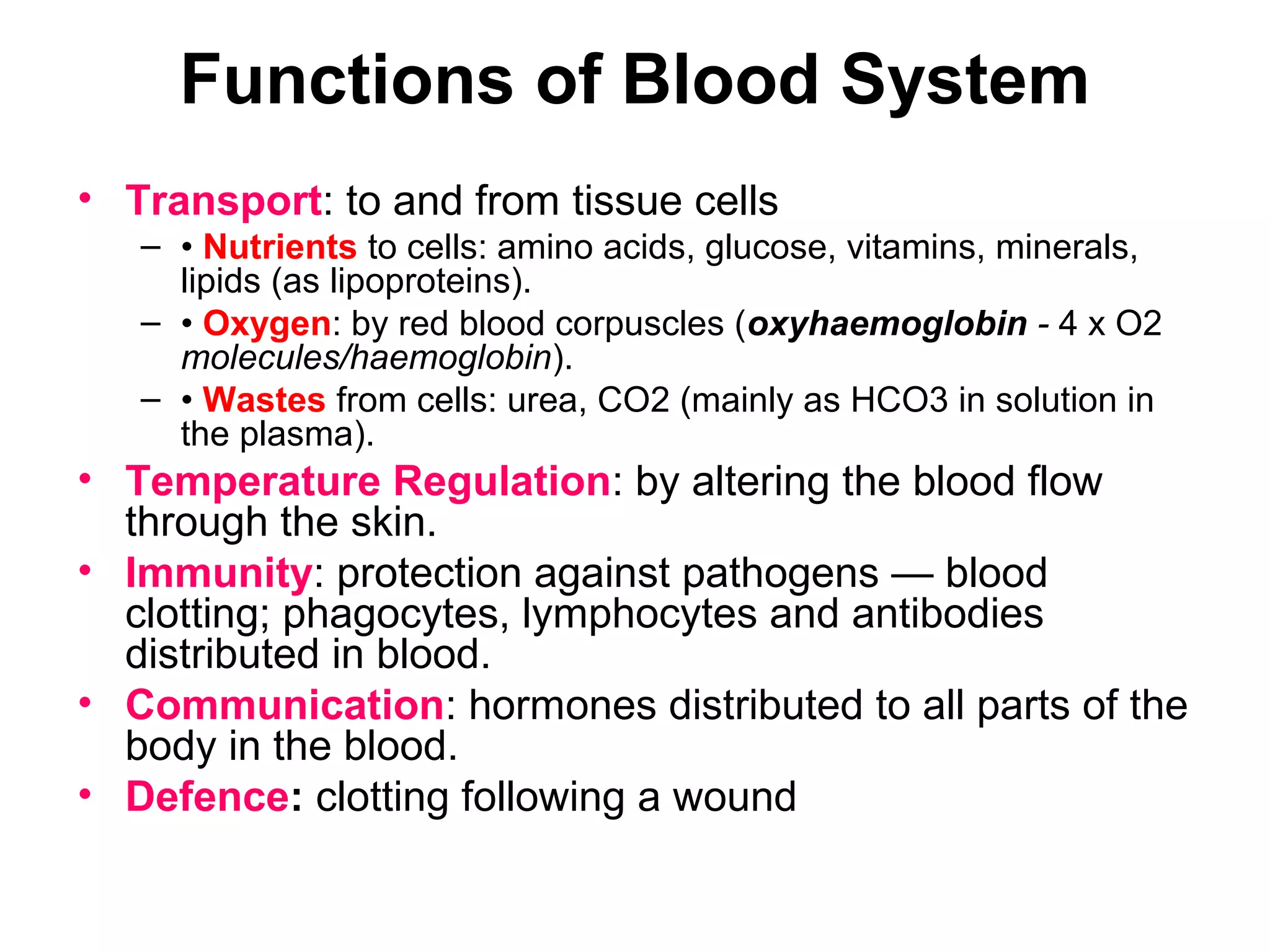 Functions of Blood System
• Transport: to and from tissue cells
– • Nutrients to cells: amino acids, glucose, vitamins, minerals,
lipids (as lipoproteins).
– • Oxygen: by red blood corpuscles (oxyhaemoglobin - 4 x O2
molecules/haemoglobin).
– • Wastes from cells: urea, CO2 (mainly as HCO3 in solution in
the plasma).
• Temperature Regulation: by altering the blood flow
through the skin.
• Immunity: protection against pathogens — blood
clotting; phagocytes, lymphocytes and antibodies
distributed in blood.
• Communication: hormones distributed to all parts of the
body in the blood.
• Defence: clotting following a wound
 