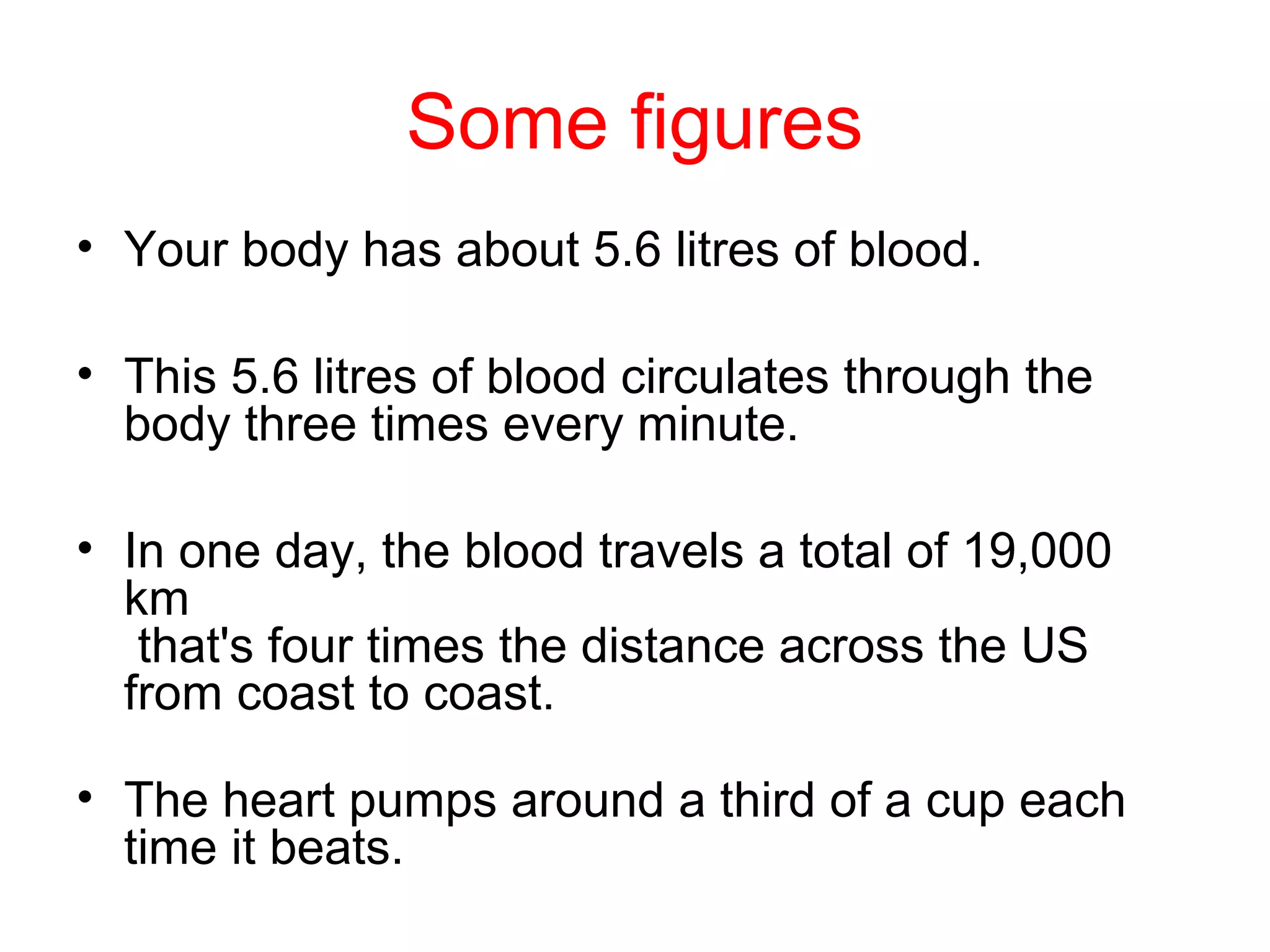 Some figures
• Your body has about 5.6 litres of blood.
• This 5.6 litres of blood circulates through the
body three times every minute.
• In one day, the blood travels a total of 19,000
km
that's four times the distance across the US
from coast to coast.
• The heart pumps around a third of a cup each
time it beats.
 
