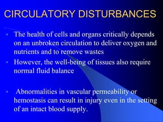 CIRCULATORY DISTURBANCES
 The health of cells and organs critically depends
on an unbroken circulation to deliver oxygen and
nutrients and to remove wastes
 However, the well-being of tissues also require
normal fluid balance
 Abnormalities in vascular permeability or
hemostasis can result in injury even in the setting
of an intact blood supply.
 