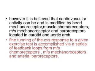 • however it is believed that cardiovascular
activity can be and is modified by heart
mechanoreceptor,muscle chemoreceptors,
m/s mechanoreceptor and baroreceptors
located in carotid and aortic arch.
• fine tunning of the cvs response to a given
exercise test is accomplished via a series
of feedback loops from m/s
chemoreceptors , m/s mechanoreceptors
and arterial baroreceptors.
 