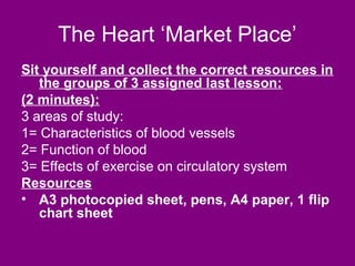 The Heart ‘Market Place’
Sit yourself and collect the correct resources in
   the groups of 3 assigned last lesson:
(2 minutes):
3 areas of study:
1= Characteristics of blood vessels
2= Function of blood
3= Effects of exercise on circulatory system
Resources
• A3 photocopied sheet, pens, A4 paper, 1 flip
   chart sheet
 