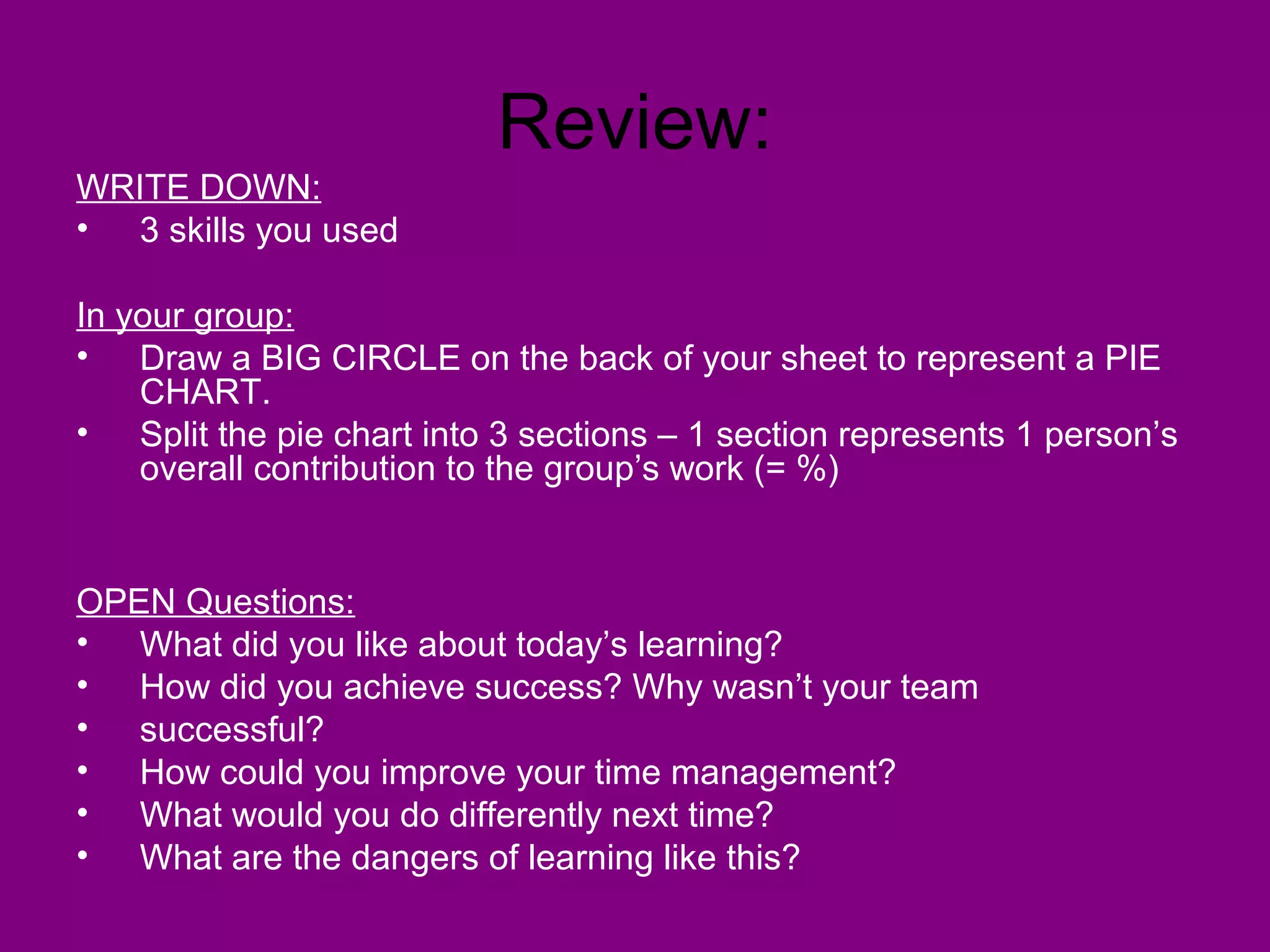 Review:
WRITE DOWN:
• 3 skills you used

In your group:
• Draw a BIG CIRCLE on the back of your sheet to represent a PIE
    CHART.
• Split the pie chart into 3 sections – 1 section represents 1 person’s
    overall contribution to the group’s work (= %)


OPEN Questions:
• What did you like about today’s learning?
• How did you achieve success? Why wasn’t your team
• successful?
• How could you improve your time management?
• What would you do differently next time?
• What are the dangers of learning like this?
 
