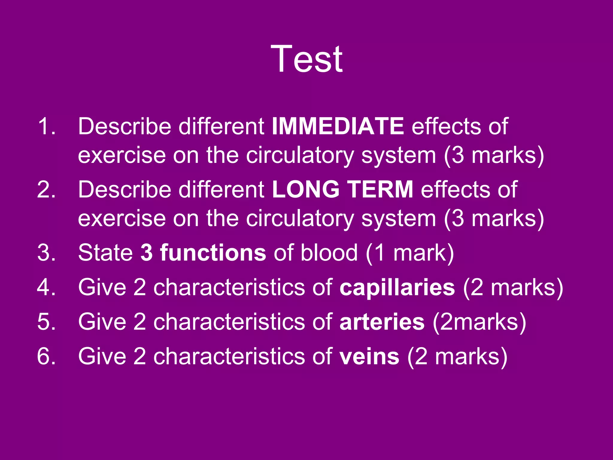 Test
1. Describe different IMMEDIATE effects of
   exercise on the circulatory system (3 marks)
2. Describe different LONG TERM effects of
   exercise on the circulatory system (3 marks)
3. State 3 functions of blood (1 mark)
4. Give 2 characteristics of capillaries (2 marks)
5. Give 2 characteristics of arteries (2marks)
6. Give 2 characteristics of veins (2 marks)
 
