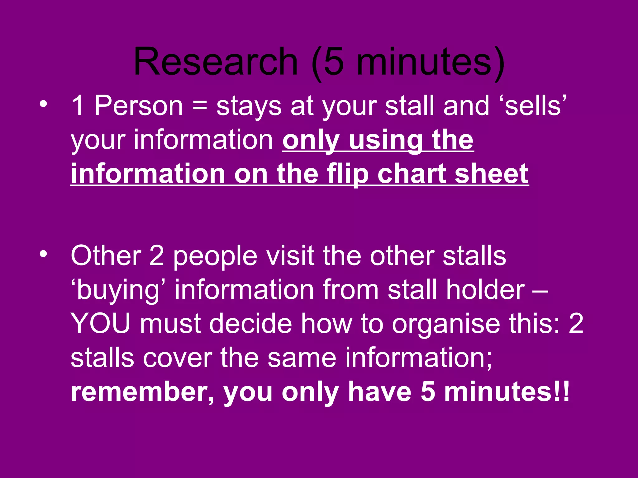 Research (5 minutes)
• 1 Person = stays at your stall and ‘sells’
  your information only using the
  information on the flip chart sheet

• Other 2 people visit the other stalls
  ‘buying’ information from stall holder –
  YOU must decide how to organise this: 2
  stalls cover the same information;
  remember, you only have 5 minutes!!
 