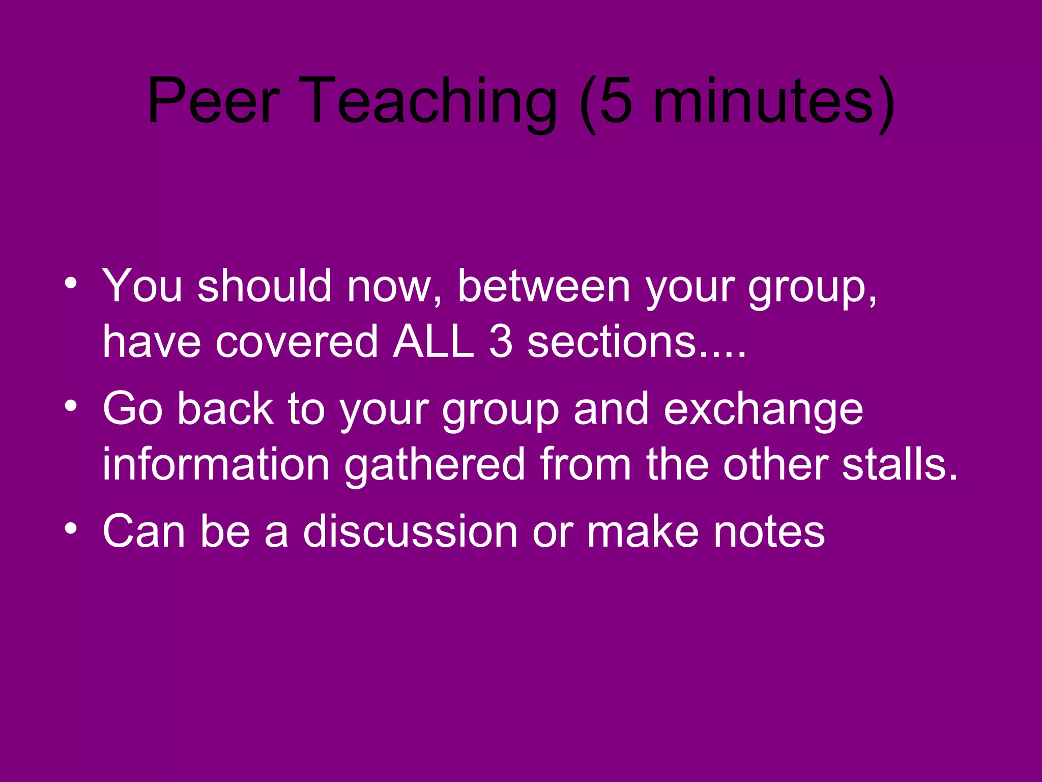 Peer Teaching (5 minutes)

• You should now, between your group,
  have covered ALL 3 sections....
• Go back to your group and exchange
  information gathered from the other stalls.
• Can be a discussion or make notes
 