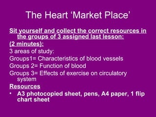 The Heart ‘Market Place’
Sit yourself and collect the correct resources in
   the groups of 3 assigned last lesson:
(2 minutes):
3 areas of study:
Groups1= Characteristics of blood vessels
Groups 2= Function of blood
Groups 3= Effects of exercise on circulatory
   system
Resources
• A3 photocopied sheet, pens, A4 paper, 1 flip
   chart sheet
 