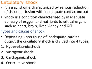 Circulatory  shock It is a syndrome characterized by serious reduction of tissue perfusion with inadequate cardiac output. Shock is a condition characterized by inadequate delivery of oxygen and nutrients to critical organs such as heart, brain, liver, kidney and GIT. Types and causes of shock Depending upon cause of inadequate cardiac output the circulatory shock is divided into 4 types: Hypovolaemic shock Vasogenic shock Cardiogenic shock Obstructive shock 