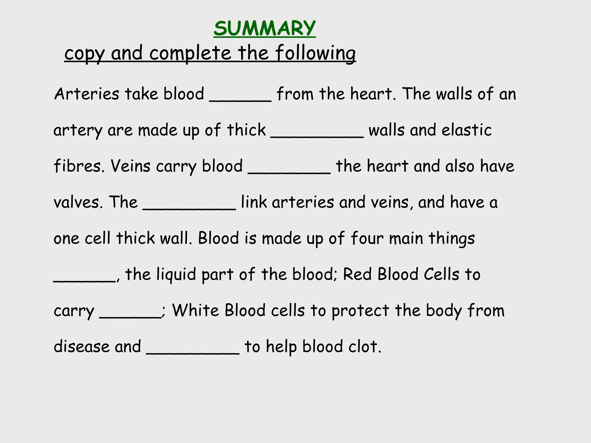 Arteries take blood ______ from the heart. The walls of an
artery are made up of thick _________ walls and elastic
fibres. Veins carry blood ________ the heart and also have
valves. The _________ link arteries and veins, and have a
one cell thick wall. Blood is made up of four main things
______, the liquid part of the blood; Red Blood Cells to
carry ______; White Blood cells to protect the body from
disease and _________ to help blood clot.
SUMMARY
copy and complete the following
 