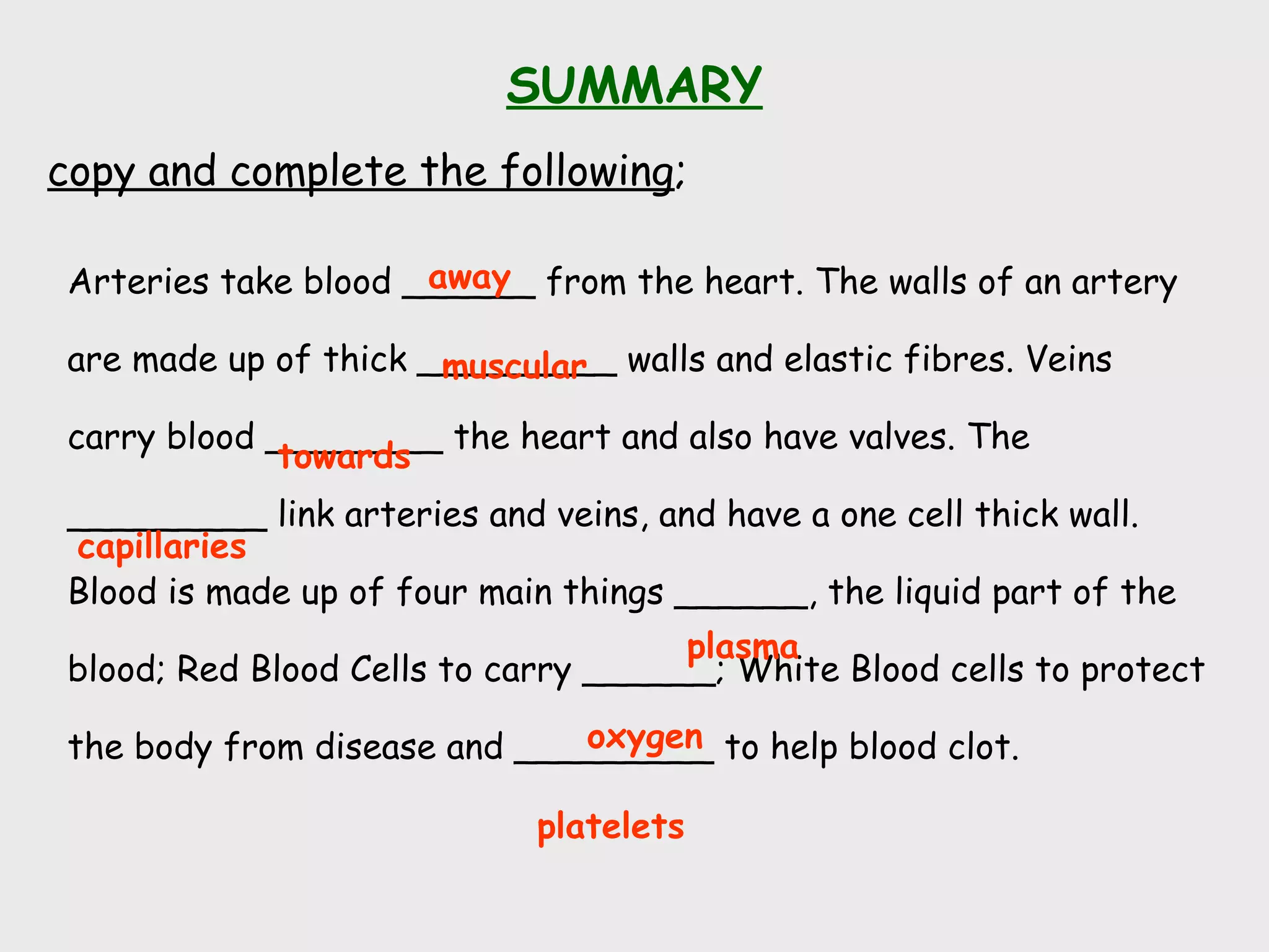 SUMMARY
copy and complete the following;
Arteries take blood ______ from the heart. The walls of an artery
are made up of thick _________ walls and elastic fibres. Veins
carry blood ________ the heart and also have valves. The
_________ link arteries and veins, and have a one cell thick wall.
Blood is made up of four main things ______, the liquid part of the
blood; Red Blood Cells to carry ______; White Blood cells to protect
the body from disease and _________ to help blood clot.
away
platelets
towards
capillaries
plasma
oxygen
muscular
 