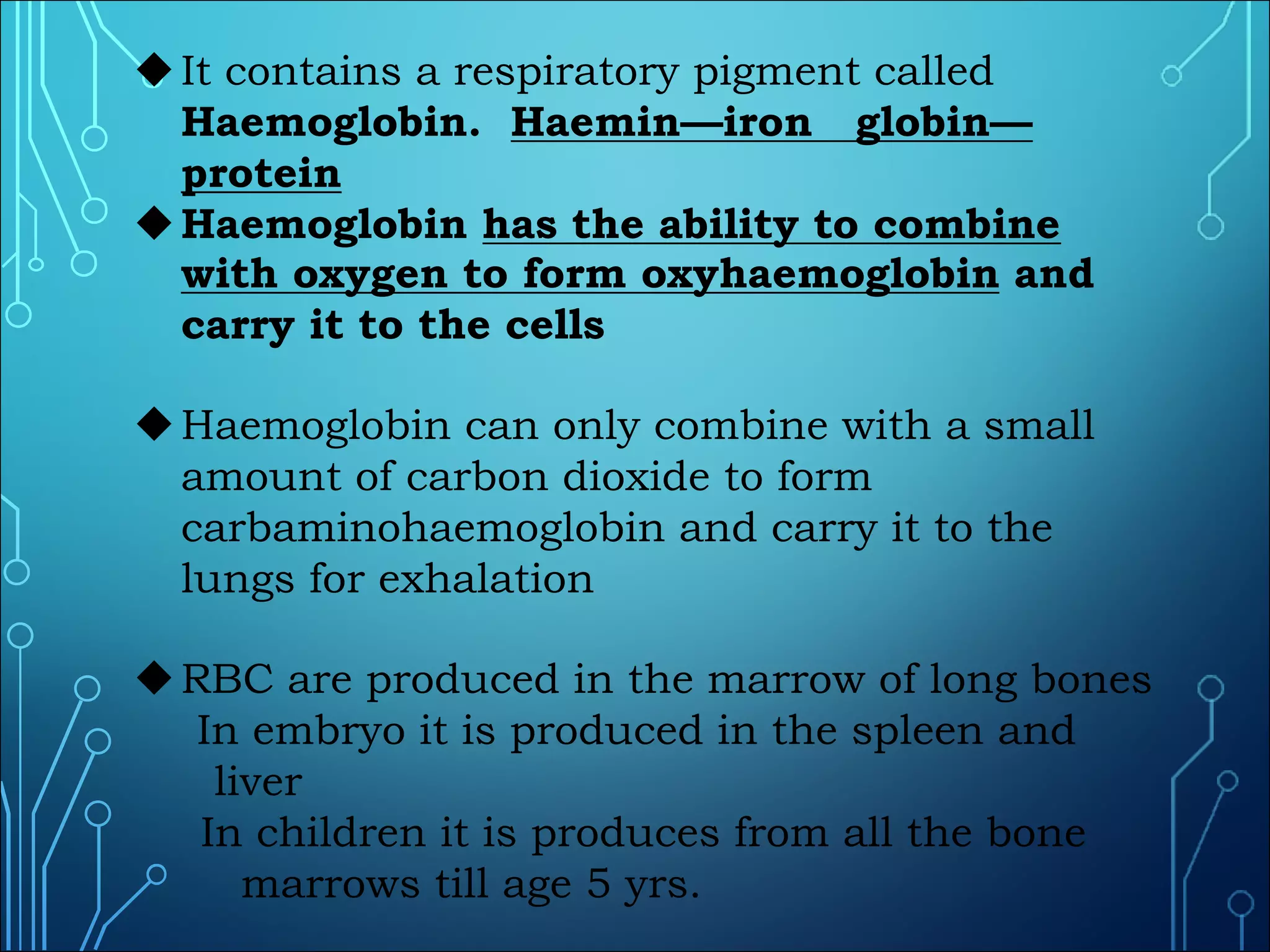 uIt contains a respiratory pigment called
Haemoglobin. Haemin—iron globin—
protein
uHaemoglobin has the ability to combine
with oxygen to form oxyhaemoglobin and
carry it to the cells
uHaemoglobin can only combine with a small
amount of carbon dioxide to form
carbaminohaemoglobin and carry it to the
lungs for exhalation
uRBC are produced in the marrow of long bones
In embryo it is produced in the spleen and
liver
In children it is produces from all the bone
marrows till age 5 yrs.
 