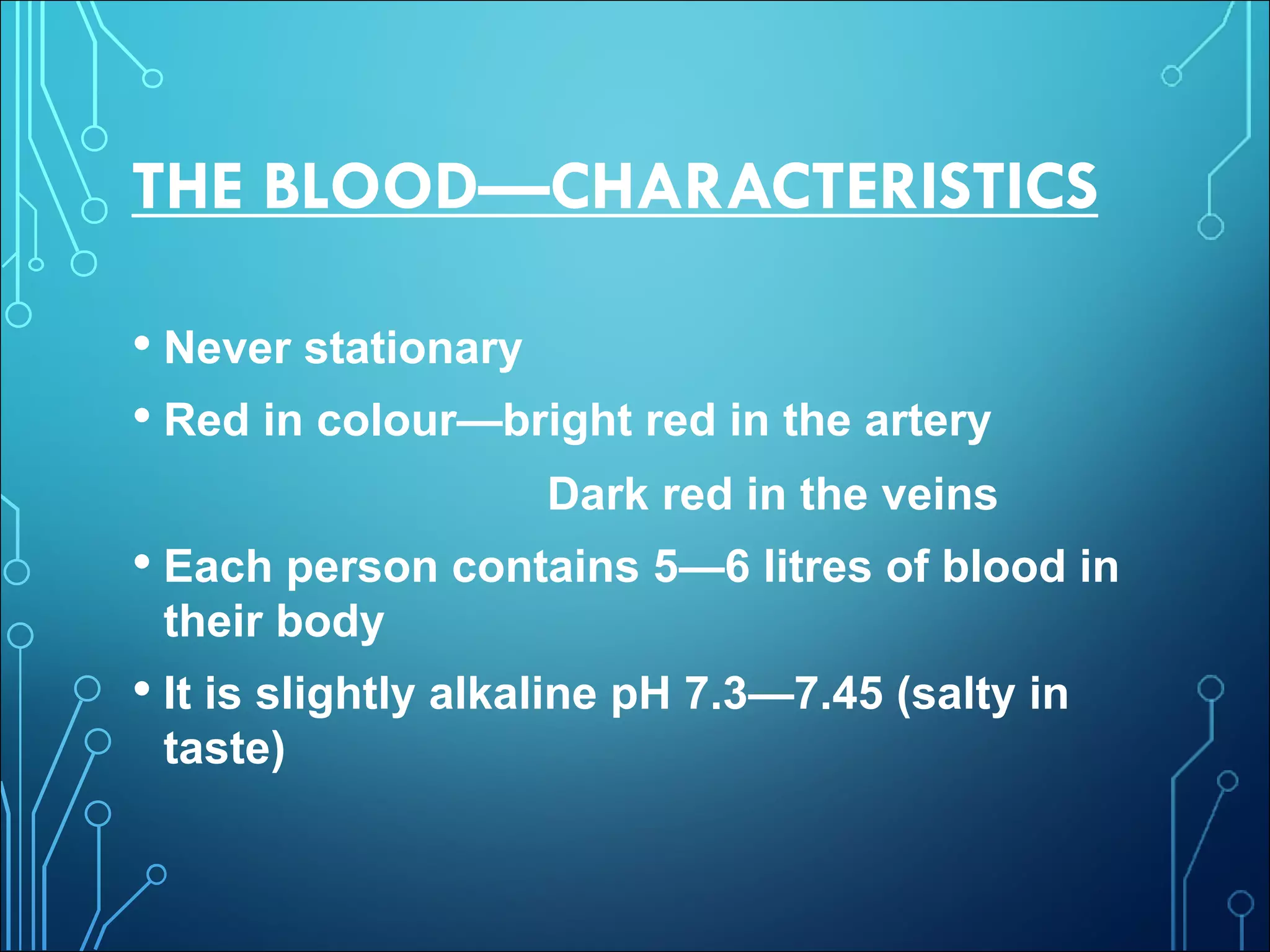 THE BLOOD—CHARACTERISTICS
• Never stationary
• Red in colour—bright red in the artery
Dark red in the veins
• Each person contains 5—6 litres of blood in
their body
• It is slightly alkaline pH 7.3—7.45 (salty in
taste)
 