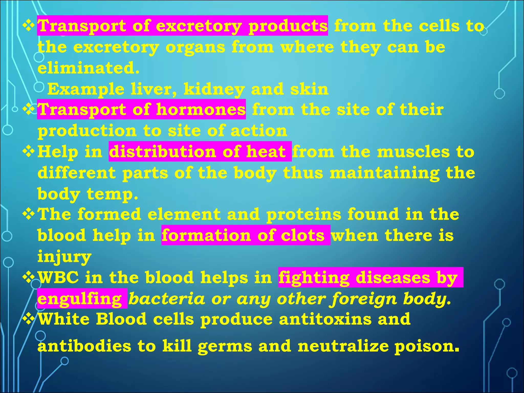 vTransport of excretory products from the cells to
the excretory organs from where they can be
eliminated.
Example liver, kidney and skin
vTransport of hormones from the site of their
production to site of action
vHelp in distribution of heat from the muscles to
different parts of the body thus maintaining the
body temp.
vThe formed element and proteins found in the
blood help in formation of clots when there is
injury
vWBC in the blood helps in fighting diseases by
engulfing bacteria or any other foreign body.
vWhite Blood cells produce antitoxins and
antibodies to kill germs and neutralize poison.
 