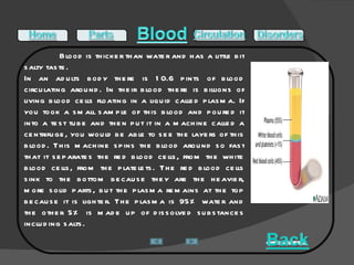 Blood is thicker than water and has a little bit salty taste.  In an adults body there is 10.6 pints of blood circulating around. In their blood there is billions of living blood cells floating in a liquid called plasma. If you took a small sample of this blood and poured it into a test tube and then put it in a machine called a centrifuge, you would be able to see the layers of this blood. This machine spins the blood around so fast that it separates the red blood cells, from the white blood cells, from the platelets. The red blood cells sink to the bottom because they are the heavier, more solid parts, but the plasma remains at the top because it is lighter. The plasma is 95% water and the other 5% is made up of dissolved substances including salts. 
