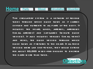 The circulatory system is a network of flexible tubes through which blood flows as it carries oxygen and nutrients to all parts of the body. It includes the heart, lungs, arteries, arterioles (small arteries) and capillaries (minute blood vessels). It also includes venules (small veins) and veins, the blood vessels through which blood flows as it returns to the heart. If all these vessels were laid end-to-end, they would extend for about 60,000 miles--far enough to encircle the earth more than twice. 