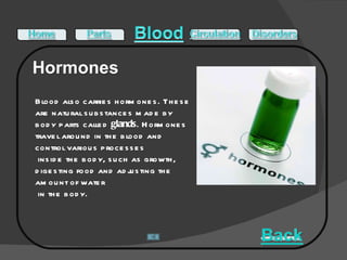Blood also carries hormones. These are natural substances made by body parts called  glands . Hormones travel around in the blood and control various processes inside the body, such as growth, digesting food and adjusting the amount of water in the body.  