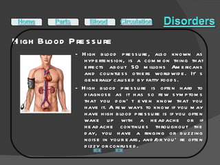 High Blood Pressure  - High blood pressure, also known as hypertension, is a common thing that effects about 50 millions Americans and countless others worldwide. It’s generally caused by fatty foods.  - High blood pressure is often hard to diagnose as it has so few symptoms that you don’t even know that you have it. A few ways to know if you may have high blood pressure is if you often wake up with a headache or if headache continues throughout the day, you have a ringing or buzzing noise in your ears, and/or you’re often dizzy or confused.  